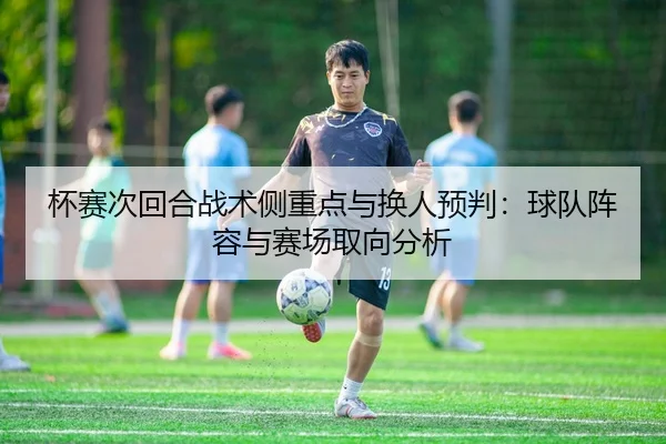 杯赛次回合战术侧重点与换人预判：球队阵容与赛场取向分析